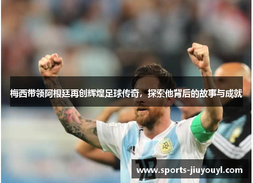 梅西带领阿根廷再创辉煌足球传奇，探索他背后的故事与成就