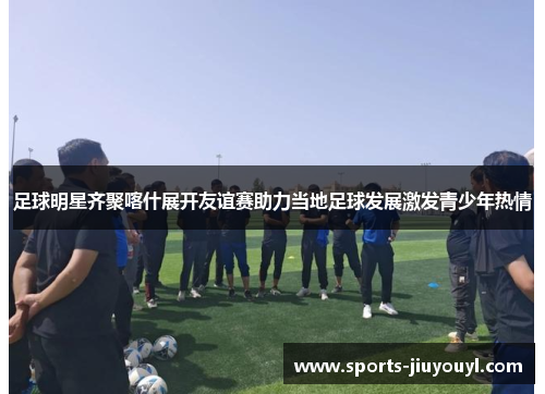 足球明星齐聚喀什展开友谊赛助力当地足球发展激发青少年热情