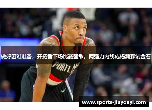 做好困难准备，开拓者下场比赛强敌，两强力内线成杨瀚森试金石
